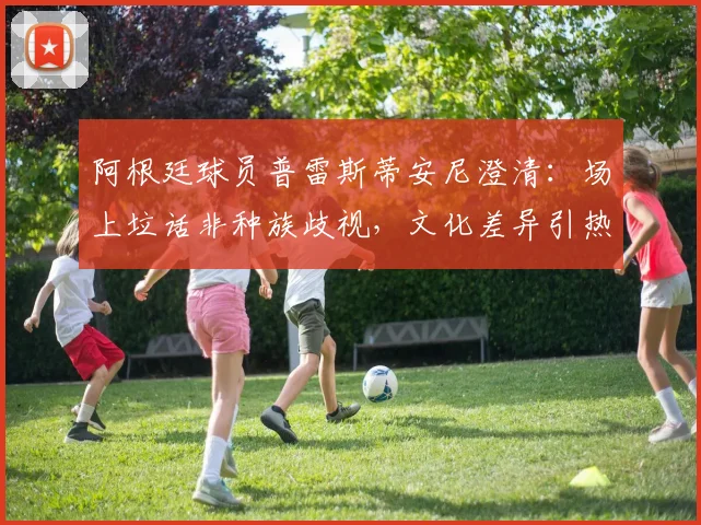 阿根廷球员普雷斯蒂安尼澄清:场上垃话非种族歧视,文化差异引热议
