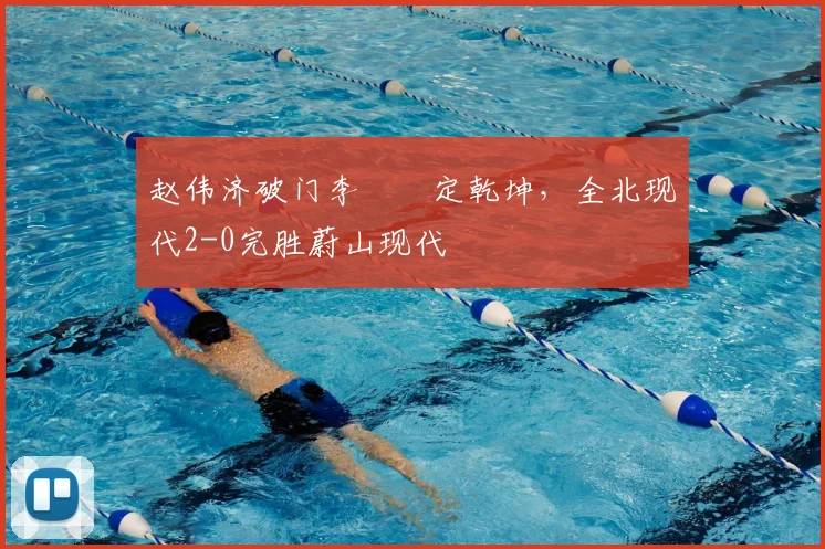 赵伟济破门李昇祐定乾坤,全北现代2-0完胜蔚山现代