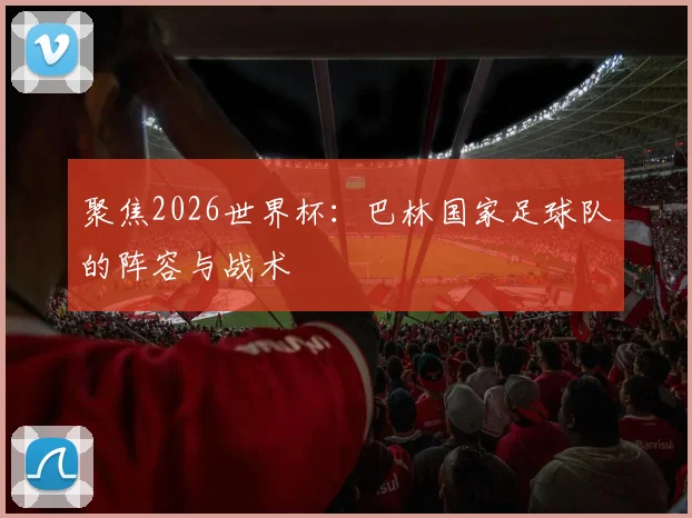 聚焦2026世界杯：巴林国家足球队的阵容与战术