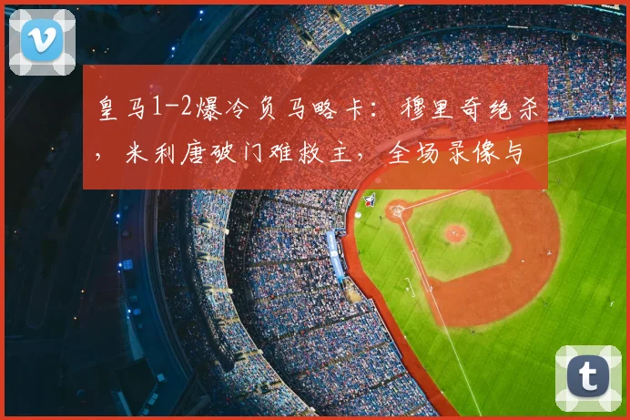 皇马1-2爆冷负马略卡:穆里奇绝杀,米利唐破门难救主,全场录像与分析