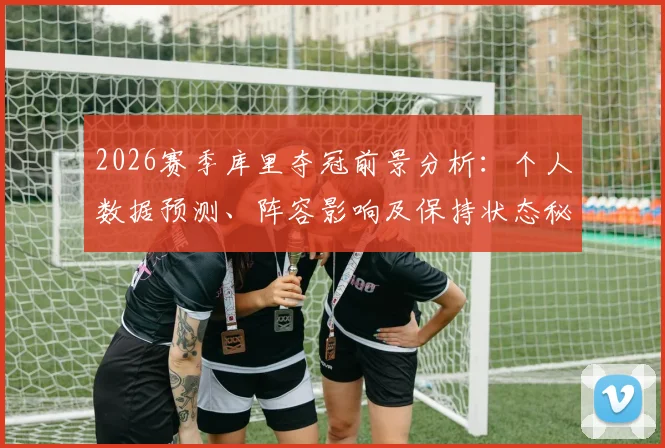 2026赛季库里夺冠前景分析:个人数据预测、阵容影响及保持状态秘诀