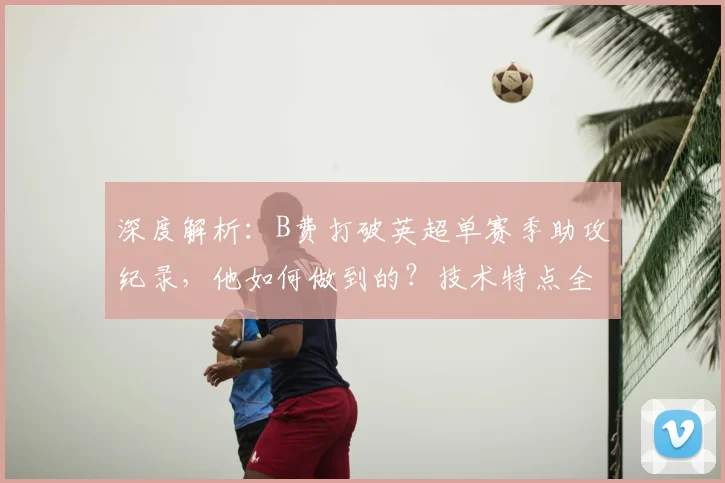 深度解析:B费打破英超单赛季助攻纪录,他如何做到的?技术特点全揭秘