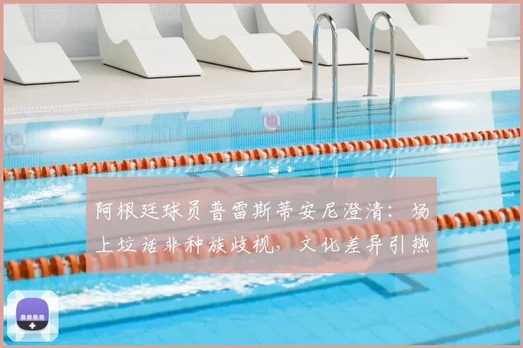 阿根廷球员普雷斯蒂安尼澄清：场上垃话非种族歧视，文化差异引热议