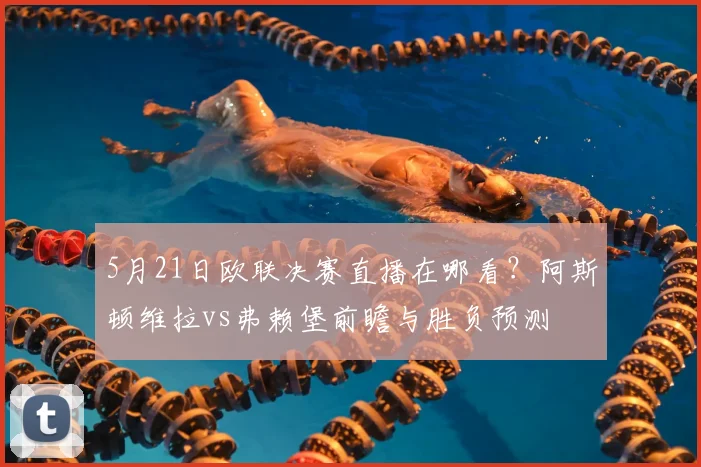 5月21日欧联决赛直播在哪看？阿斯顿维拉vs弗赖堡前瞻与胜负预测