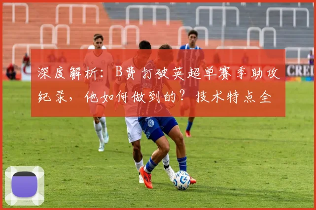 深度解析：B费打破英超单赛季助攻纪录，他如何做到的？技术特点全揭秘